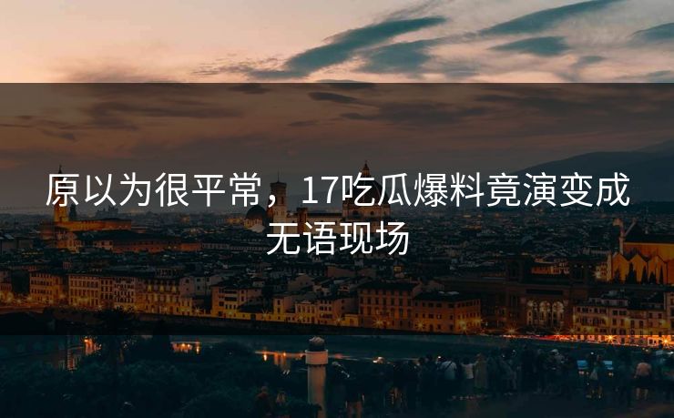 原以为很平常，17吃瓜爆料竟演变成无语现场