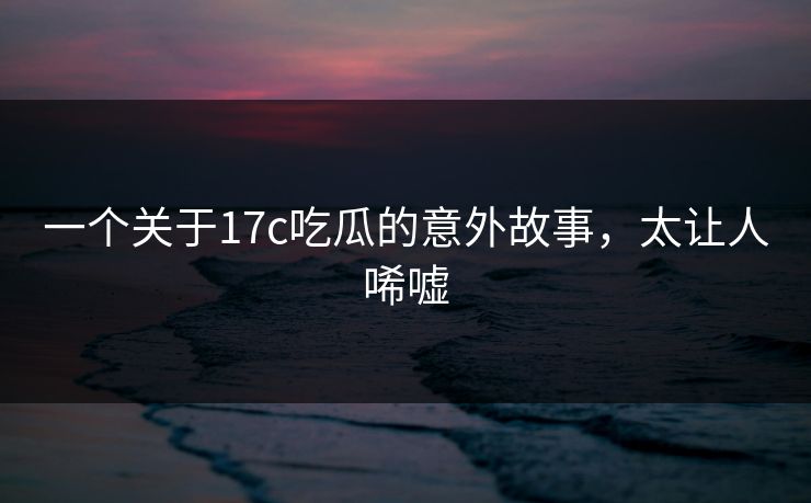 一个关于17c吃瓜的意外故事，太让人唏嘘