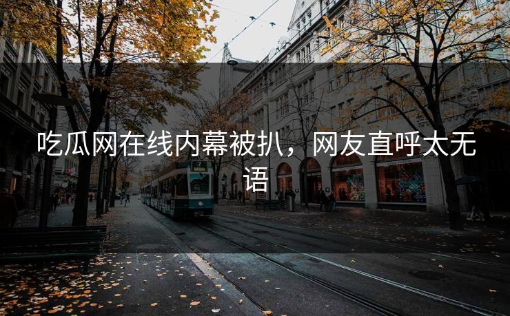吃瓜网在线内幕被扒，网友直呼太无语