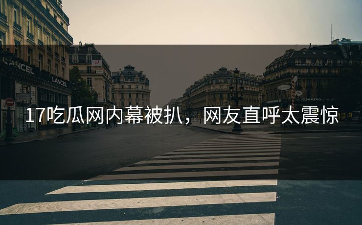 17吃瓜网内幕被扒，网友直呼太震惊