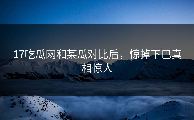 17吃瓜网和某瓜对比后，惊掉下巴真相惊人