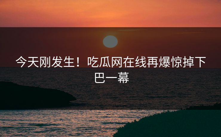 今天刚发生！吃瓜网在线再爆惊掉下巴一幕
