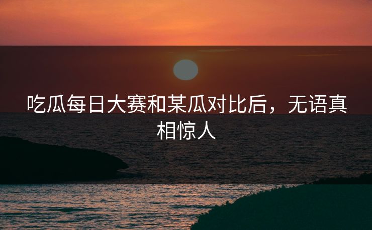 吃瓜每日大赛和某瓜对比后，无语真相惊人