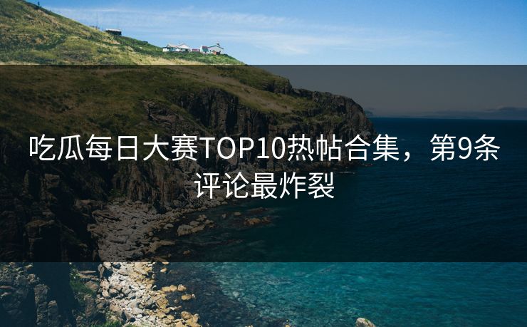 吃瓜每日大赛TOP10热帖合集，第9条评论最炸裂