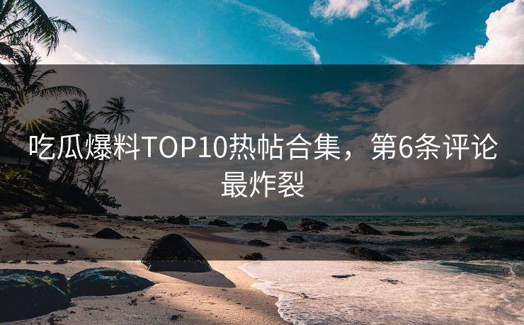 吃瓜爆料TOP10热帖合集，第6条评论最炸裂