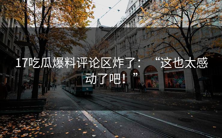 17吃瓜爆料评论区炸了：“这也太感动了吧！”