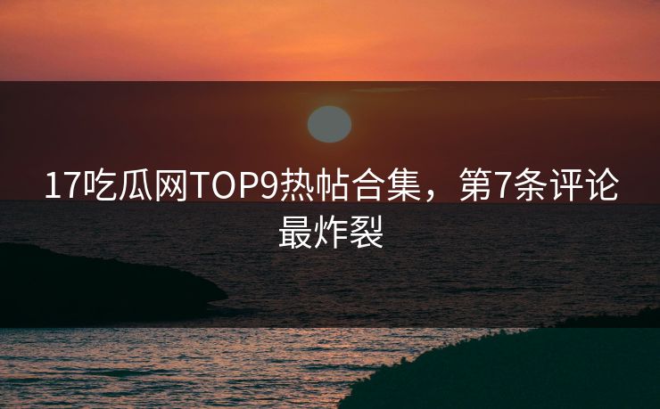 17吃瓜网TOP9热帖合集，第7条评论最炸裂