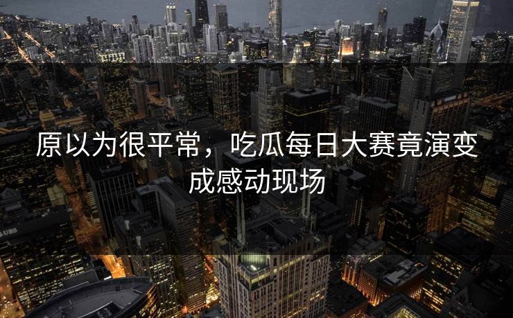 原以为很平常，吃瓜每日大赛竟演变成感动现场