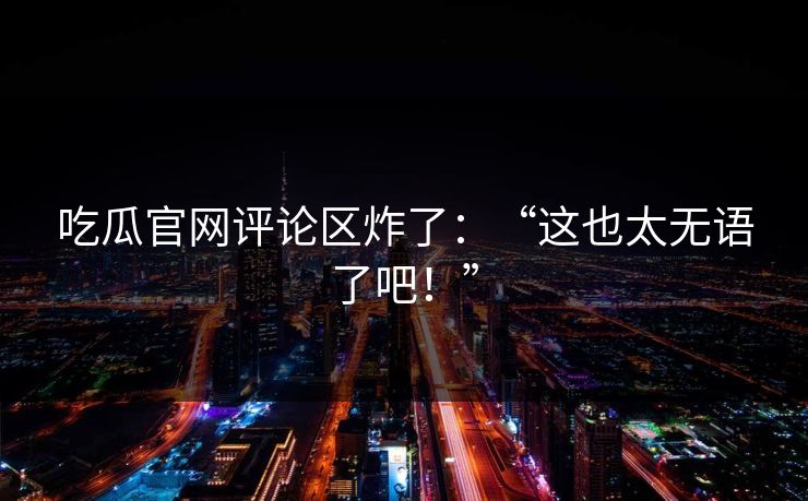 吃瓜官网评论区炸了：“这也太无语了吧！”
