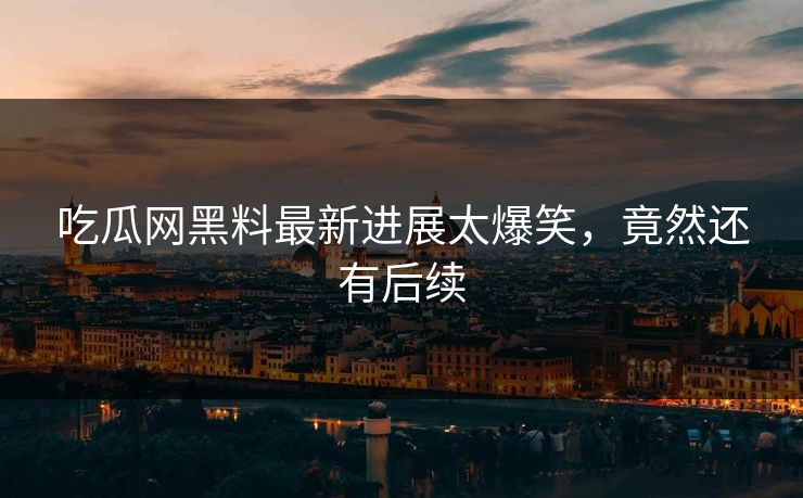吃瓜网黑料最新进展太爆笑，竟然还有后续