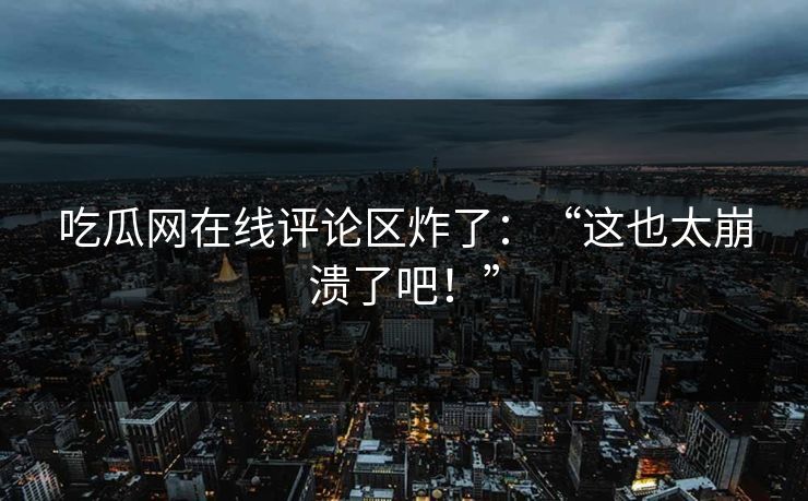 吃瓜网在线评论区炸了：“这也太崩溃了吧！”
