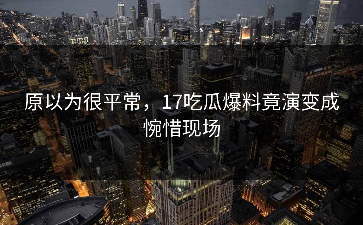 原以为很平常，17吃瓜爆料竟演变成惋惜现场