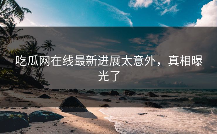 吃瓜网在线最新进展太意外，真相曝光了
