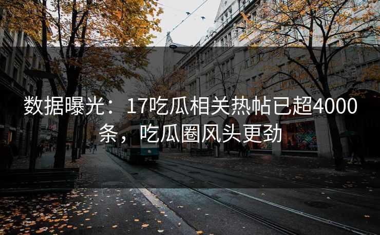 数据曝光：17吃瓜相关热帖已超4000条，吃瓜圈风头更劲