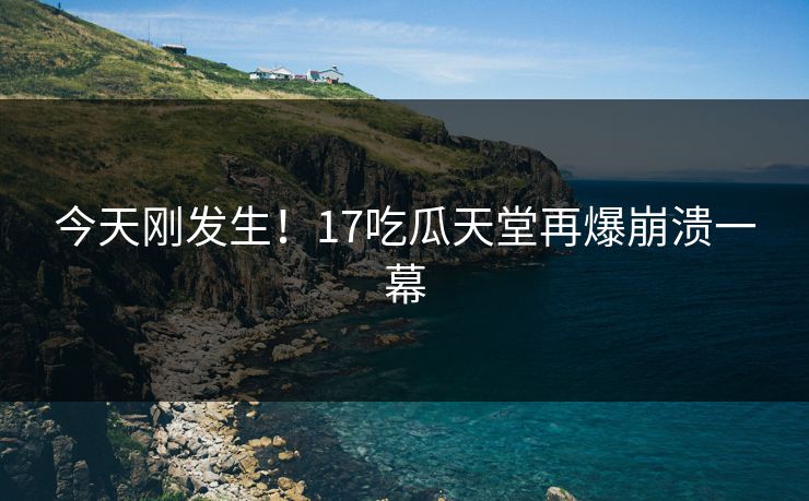 今天刚发生！17吃瓜天堂再爆崩溃一幕