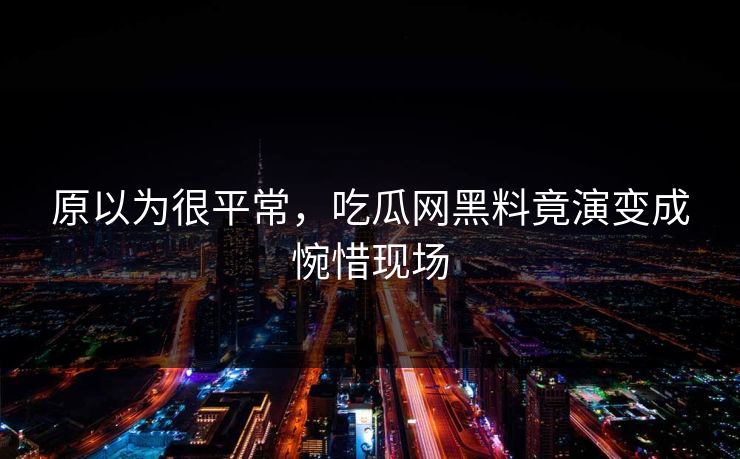 原以为很平常，吃瓜网黑料竟演变成惋惜现场