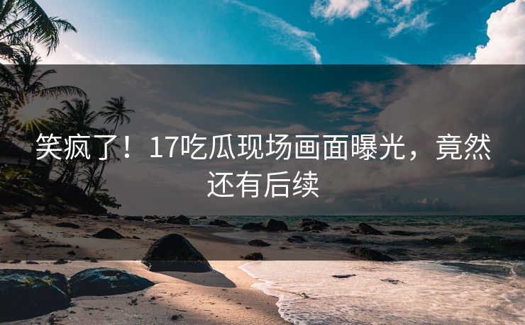 笑疯了！17吃瓜现场画面曝光，竟然还有后续
