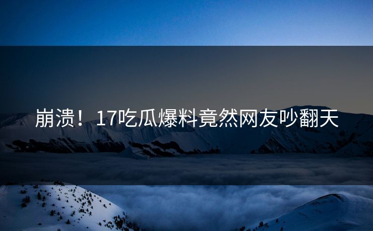 崩溃！17吃瓜爆料竟然网友吵翻天