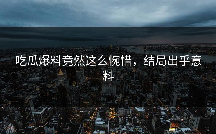 吃瓜爆料竟然这么惋惜，结局出乎意料
