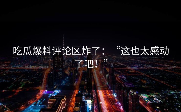 吃瓜爆料评论区炸了：“这也太感动了吧！”