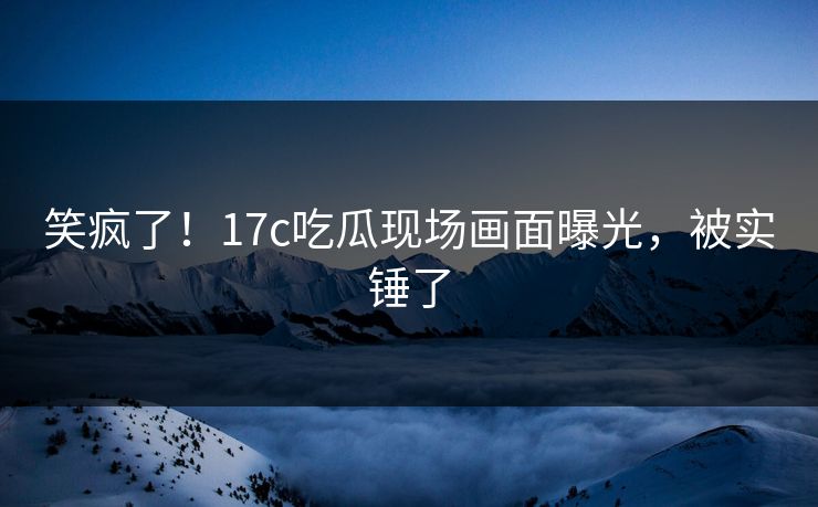 笑疯了！17c吃瓜现场画面曝光，被实锤了