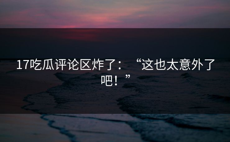 17吃瓜评论区炸了：“这也太意外了吧！”