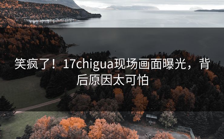 笑疯了！17chigua现场画面曝光，背后原因太可怕