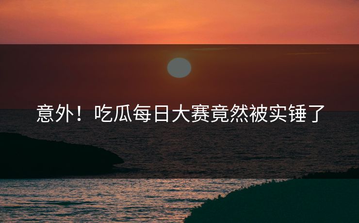 意外！吃瓜每日大赛竟然被实锤了