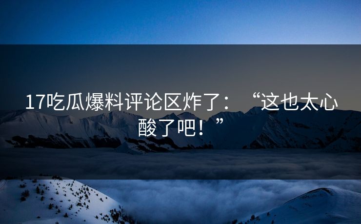 17吃瓜爆料评论区炸了：“这也太心酸了吧！”