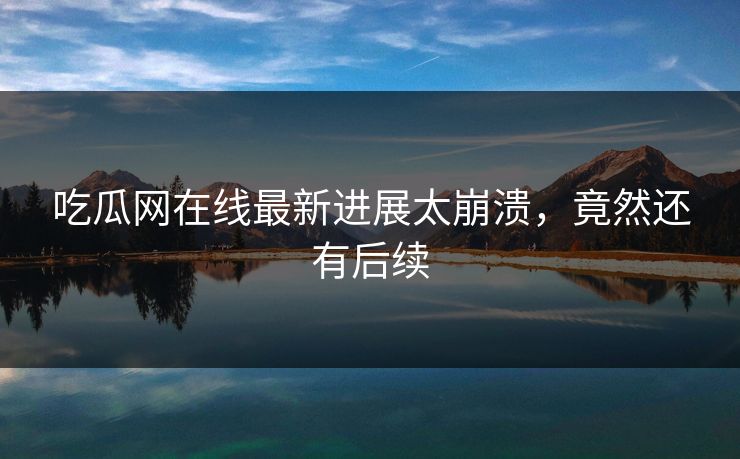 吃瓜网在线最新进展太崩溃，竟然还有后续