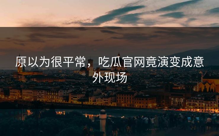 原以为很平常，吃瓜官网竟演变成意外现场