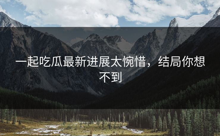 一起吃瓜最新进展太惋惜，结局你想不到