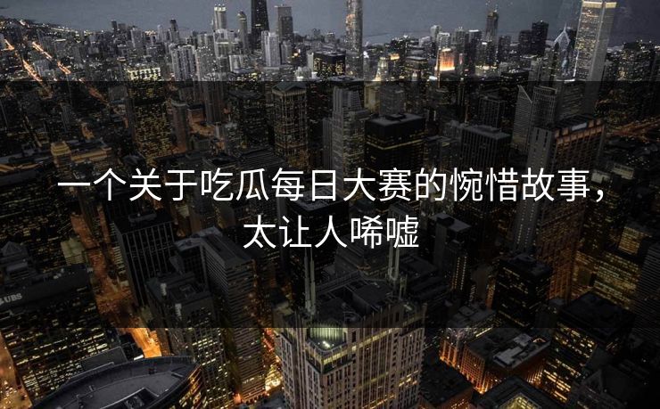 一个关于吃瓜每日大赛的惋惜故事，太让人唏嘘