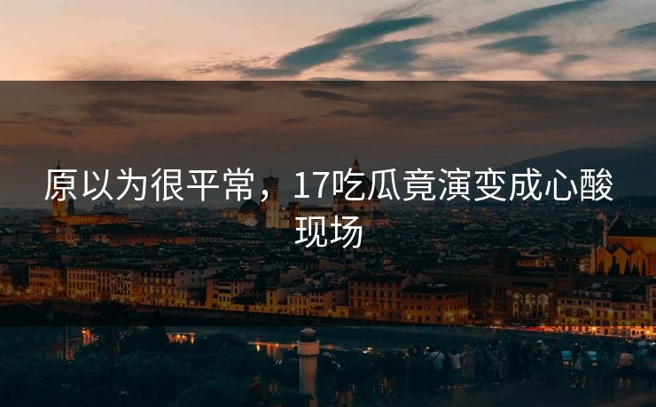 原以为很平常，17吃瓜竟演变成心酸现场