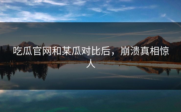 吃瓜官网和某瓜对比后，崩溃真相惊人