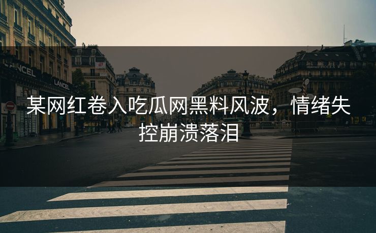 某网红卷入吃瓜网黑料风波，情绪失控崩溃落泪