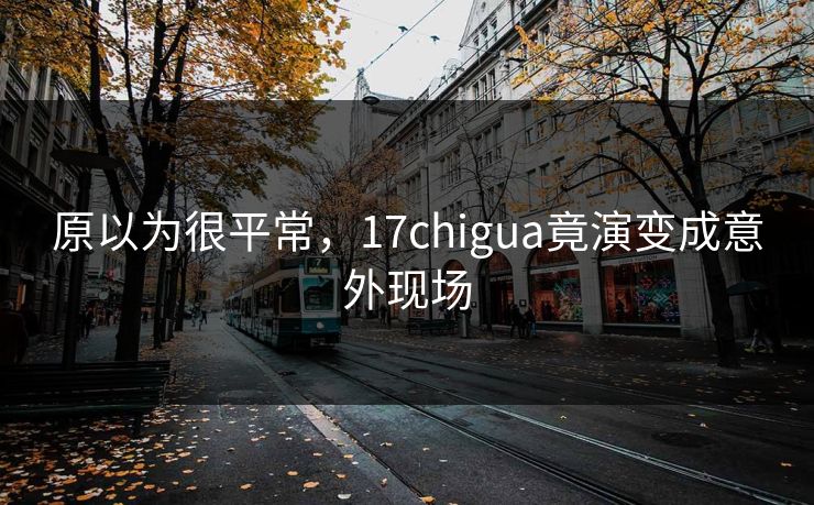原以为很平常，17chigua竟演变成意外现场