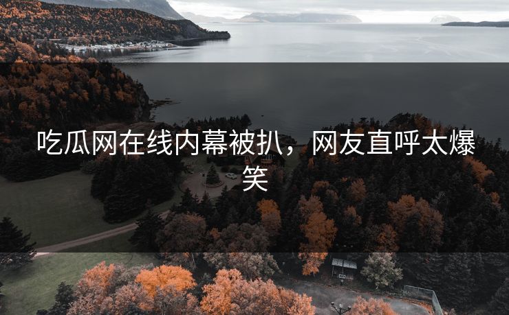 吃瓜网在线内幕被扒，网友直呼太爆笑