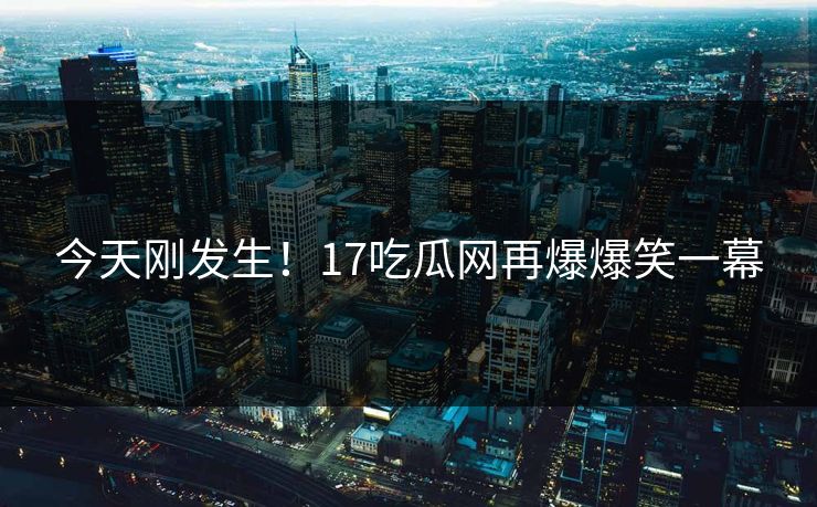 今天刚发生！17吃瓜网再爆爆笑一幕