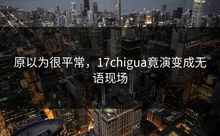 原以为很平常，17chigua竟演变成无语现场