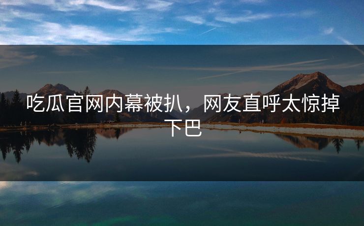 吃瓜官网内幕被扒，网友直呼太惊掉下巴