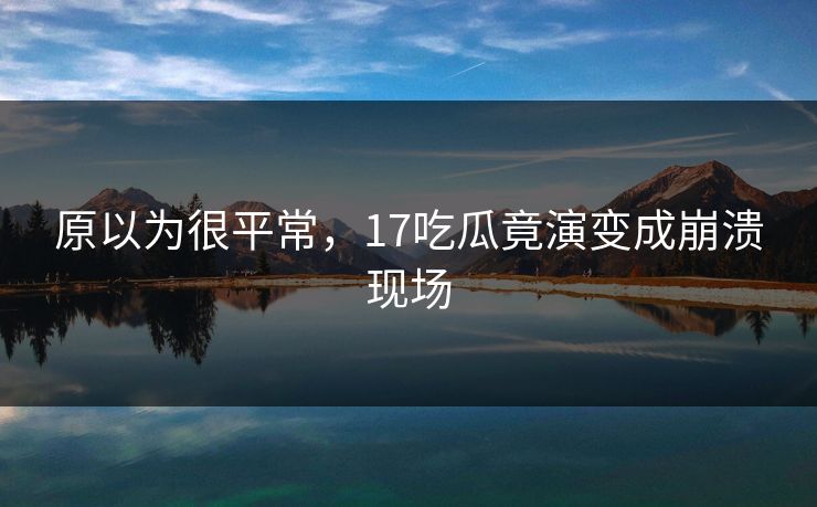 原以为很平常，17吃瓜竟演变成崩溃现场