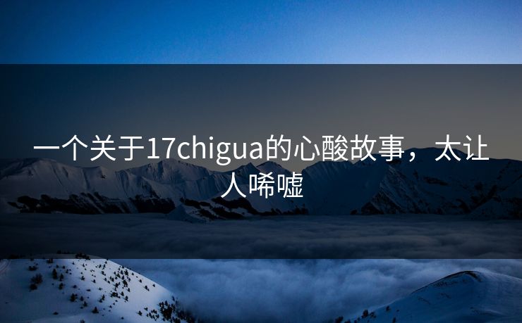 一个关于17chigua的心酸故事，太让人唏嘘