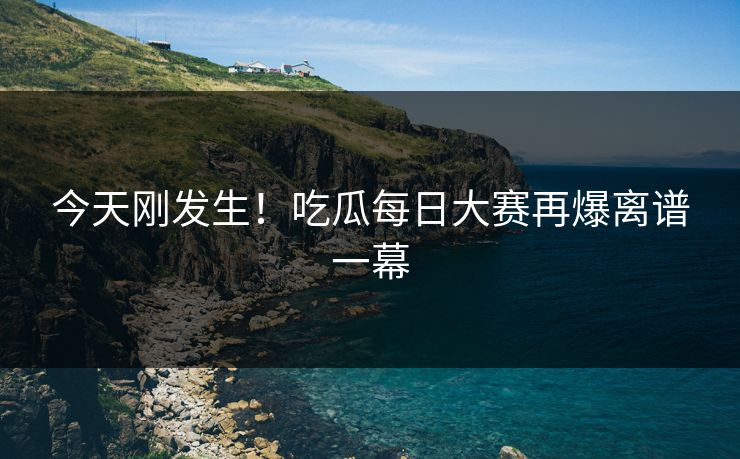 今天刚发生！吃瓜每日大赛再爆离谱一幕