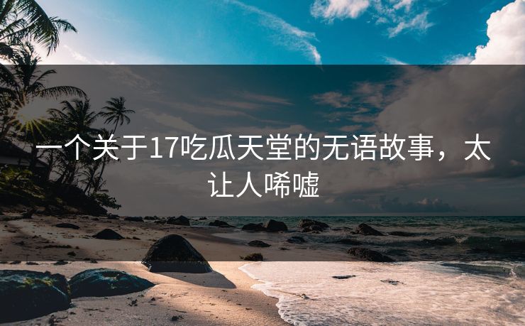 一个关于17吃瓜天堂的无语故事，太让人唏嘘