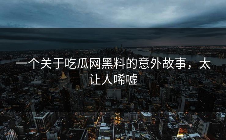 一个关于吃瓜网黑料的意外故事，太让人唏嘘