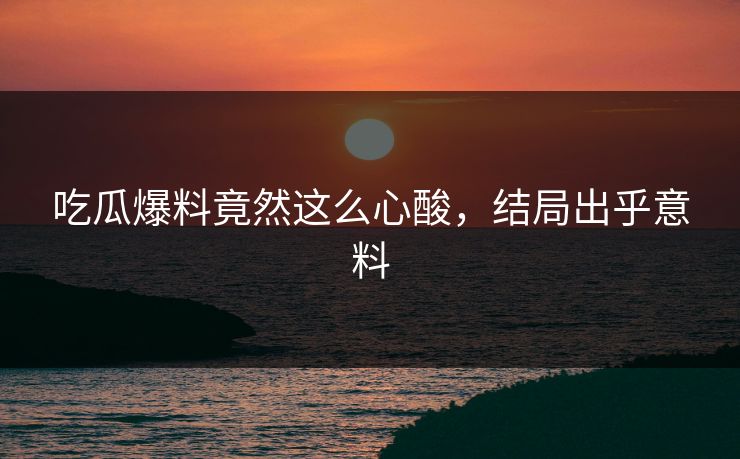 吃瓜爆料竟然这么心酸，结局出乎意料