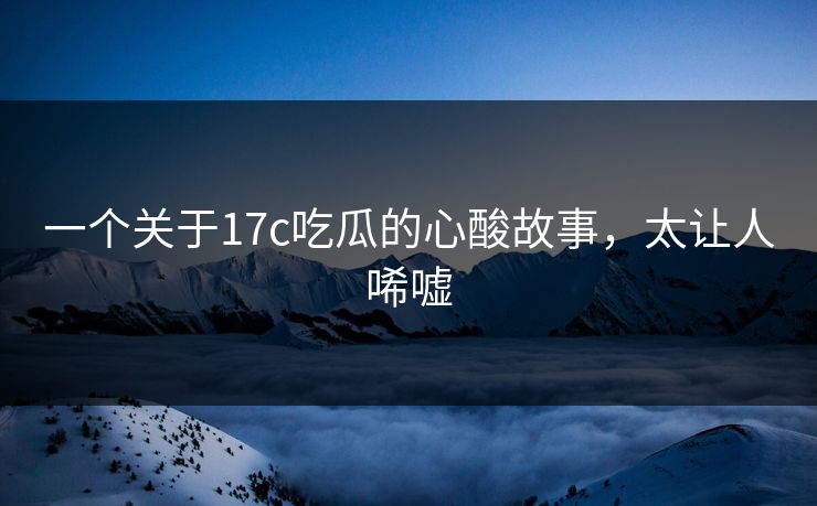 一个关于17c吃瓜的心酸故事，太让人唏嘘