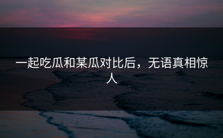 一起吃瓜和某瓜对比后，无语真相惊人