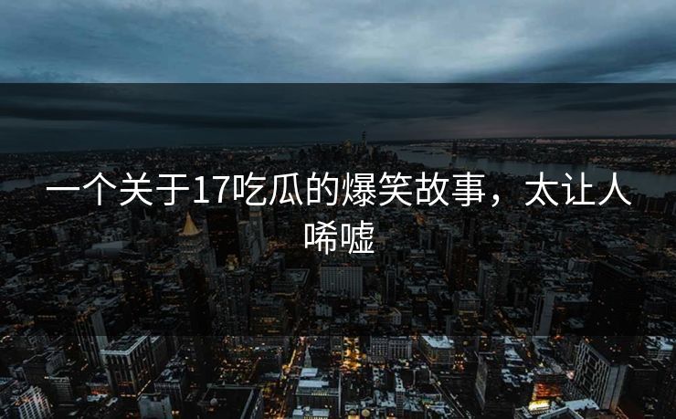 一个关于17吃瓜的爆笑故事，太让人唏嘘